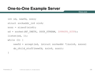 One-to-One Example Server
int sd, newfd, sosz;
struct sockaddr_in6 sin6;
sosz = sizeof(sin6);
sd = socket(AF_INET6, SOCK_STREAM, IPPROTO_SCTP);
listen(sd, 1);
while (1) {
newfd = accept(sd, (struct sockaddr *)&sin6, &sosz)
do_child_stuff(newfd, &sin6, sosz);
}

Presentation_ID

© 2003 Cisco Systems, Inc. All rights reserved.

239

 