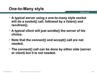 One-to-Many style
• A typical server using a one-to-many style socket
will do a socket() call, followed by a listen() and
recvfrom().
• A typical client will just sendto() the server of his
choice.
• Note that the connect() and accept() call are not
needed.
• The connect() call can be done by either side (server
or client) but it is not needed.

Presentation_ID

© 2003 Cisco Systems, Inc. All rights reserved.

240

 