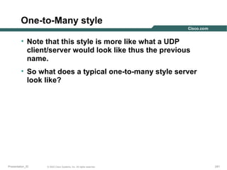 One-to-Many style
• Note that this style is more like what a UDP
client/server would look like thus the previous
name.
• So what does a typical one-to-many style server
look like?

Presentation_ID

© 2003 Cisco Systems, Inc. All rights reserved.

241

 