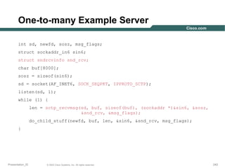 One-to-many Example Server
int sd, newfd, sosz, msg_flags;
struct sockaddr_in6 sin6;
struct sndrcvinfo snd_rcv;
char buf[8000];
sosz = sizeof(sin6);
sd = socket(AF_INET6, SOCK_SEQPKT, IPPROTO_SCTP);
listen(sd, 1);
while (1) {
len = sctp_recvmsg(sd, buf, sizeof(buf), (sockaddr *)&sin6, &sosz,
&snd_rcv, &msg_flags);
do_child_stuff(newfd, buf, len, &sin6, &snd_rcv, msg_flags);
}

Presentation_ID

© 2003 Cisco Systems, Inc. All rights reserved.

242

 