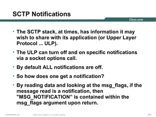 SCTP Notifications
• The SCTP stack, at times, has information it may
wish to share with its application (or Upper Layer
Protocol ... ULP).
• The ULP can turn off and on specific notifications
via a socket options call.
• By default ALL notifications are off.
• So how does one get a notification?
• By reading data and looking at the msg_flags, if the
message read is a notification, then
"MSG_NOTIFICATION” is contained within the
msg_flags argument upon return.
Presentation_ID

© 2003 Cisco Systems, Inc. All rights reserved.

244

 