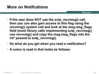 More on Notifcations
• If the user does NOT use the sctp_recvmsg() call,
then you can also gain access to this flag using the
recvmsg() system call and look at the msg.msg_flags
field (most library calls implementing sctp_recvmsg()
use recvmsg() and copy the msg.msg_flags into the
int* passed to sctp_recvmsg().
• So what do you get when you read a notification?
• A union is read in that looks as follows:

Presentation_ID

© 2003 Cisco Systems, Inc. All rights reserved.

245

 