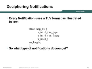 Deciphering Notifications
• Every Notification uses a TLV format as illustrated
below:
struct sctp_tlv {
u_int16_t sn_type;
u_int16_t sn_flags;
u_int32_t
sn_length;
};

• So what type of notifications do you get?

Presentation_ID

© 2003 Cisco Systems, Inc. All rights reserved.

247

 