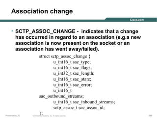 Association change
• SCTP_ASSOC_CHANGE - indicates that a change
has occurred in regard to an association (e.g.a new
association is now present on the socket or an
association has went away/failed).

Presentation_ID

struct sctp_assoc_change {
u_int16_t sac_type;
u_int16_t sac_flags;
u_int32_t sac_length;
u_int16_t sac_state;
u_int16_t sac_error;
u_int16_t
sac_outbound_streams;
u_int16_t sac_inbound_streams;
sctp_assoc_t sac_assoc_id;
};

© 2003 Cisco Systems, Inc. All rights reserved.

248

 