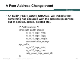 A Peer Address Change event
• An SCTP_PEER_ADDR_CHANGE will indicate that
something has occurred with the address (in-service,
out-of-service, added, deleted etc).
/* Address events */
struct sctp_paddr_change {
u_int16_t spc_type;
u_int16_t spc_flags;
u_int32_t spc_length;
struct sockaddr_storage
spc_aaddr;
u_int32_t spc_state;
u_int32_t spc_error;
sctp_assoc_t spc_assoc_id;
};
Presentation_ID

© 2003 Cisco Systems, Inc. All rights reserved.

249

 
