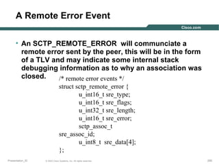 A Remote Error Event
• An SCTP_REMOTE_ERROR will communciate a
remote error sent by the peer, this will be in the form
of a TLV and may indicate some internal stack
debugging information as to why an association was
closed.
/* remote error events */
struct sctp_remote_error {
u_int16_t sre_type;
u_int16_t sre_flags;
u_int32_t sre_length;
u_int16_t sre_error;
sctp_assoc_t
sre_assoc_id;
u_int8_t sre_data[4];
};
Presentation_ID

© 2003 Cisco Systems, Inc. All rights reserved.

250

 