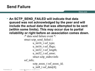 Send Failure
• An SCTP_SEND_FAILED will indicate that data
queued was not acknowledged by the peer and will
include the actual data that was attempted to be sent
(within some limits). This may occur due to partial
reliablility or right before an association comes down.
/* data send failure event */
struct sctp_send_failed {
u_int16_t ssf_type;
u_int16_t ssf_flags;
u_int32_t ssf_length;
u_int32_t ssf_error;
struct sctp_sndrcvinfo
ssf_info;
sctp_assoc_t ssf_assoc_id;
u_int8_t ssf_data[4];

Presentation_ID

© 2003 Cisco Systems, Inc. All rights reserved.

251

 