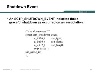 Shutdown Event
• An SCTP_SHUTDOWN_EVENT indicates that a
graceful shutdown as occurred on an association.
/* shutdown event */
struct sctp_shutdown_event {
u_int16_t
sse_type;
u_int16_t
sse_flags;
u_int32_t
sse_length;
sctp_assoc_t
sse_assoc_id;
};

Presentation_ID

© 2003 Cisco Systems, Inc. All rights reserved.

252

 