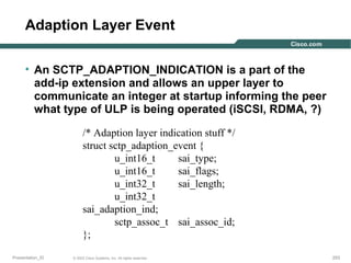 Adaption Layer Event
• An SCTP_ADAPTION_INDICATION is a part of the
add-ip extension and allows an upper layer to
communicate an integer at startup informing the peer
what type of ULP is being operated (iSCSI, RDMA, ?)
/* Adaption layer indication stuff */
struct sctp_adaption_event {
u_int16_t
sai_type;
u_int16_t
sai_flags;
u_int32_t
sai_length;
u_int32_t
sai_adaption_ind;
sctp_assoc_t sai_assoc_id;
};
Presentation_ID

© 2003 Cisco Systems, Inc. All rights reserved.

253

 