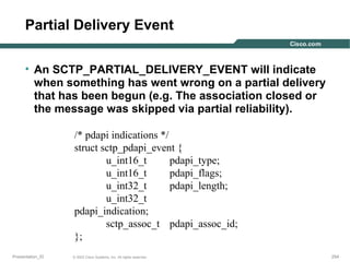 Partial Delivery Event
• An SCTP_PARTIAL_DELIVERY_EVENT will indicate
when something has went wrong on a partial delivery
that has been begun (e.g. The association closed or
the message was skipped via partial reliability).
/* pdapi indications */
struct sctp_pdapi_event {
u_int16_t
pdapi_type;
u_int16_t
pdapi_flags;
u_int32_t
pdapi_length;
u_int32_t
pdapi_indication;
sctp_assoc_t pdapi_assoc_id;
};
Presentation_ID

© 2003 Cisco Systems, Inc. All rights reserved.

254

 