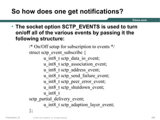 So how does one get notifications?
• The socket option SCTP_EVENTS is used to turn
on/off all of the various events by passing it the
following structure:
/* On/Off setup for subscription to events */
struct sctp_event_subscribe {
u_int8_t sctp_data_io_event;
u_int8_t sctp_association_event;
u_int8_t sctp_address_event;
u_int8_t sctp_send_failure_event;
u_int8_t sctp_peer_error_event;
u_int8_t sctp_shutdown_event;
u_int8_t
sctp_partial_delivery_event;
u_int8_t sctp_adaption_layer_event;
};
Presentation_ID

© 2003 Cisco Systems, Inc. All rights reserved.

256

 