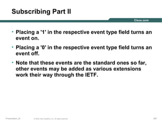 Subscribing Part II
• Placing a '1' in the respective event type field turns an
event on.
• Placing a '0' in the respective event type field turns an
event off.
• Note that these events are the standard ones so far,
other events may be added as various extensions
work their way through the IETF.

Presentation_ID

© 2003 Cisco Systems, Inc. All rights reserved.

257

 