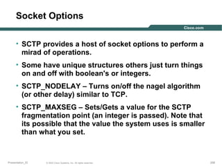 Socket Options
• SCTP provides a host of socket options to perform a
mirad of operations.
• Some have unique structures others just turn things
on and off with boolean's or integers.
• SCTP_NODELAY – Turns on/off the nagel algorithm
(or other delay) similar to TCP.
• SCTP_MAXSEG – Sets/Gets a value for the SCTP
fragmentation point (an integer is passed). Note that
its possible that the value the system uses is smaller
than what you set.

Presentation_ID

© 2003 Cisco Systems, Inc. All rights reserved.

258

 