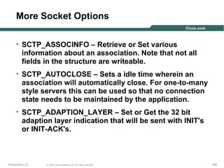 More Socket Options
• SCTP_ASSOCINFO – Retrieve or Set various
information about an association. Note that not all
fields in the structure are writeable.
• SCTP_AUTOCLOSE – Sets a idle time wherein an
association will automatically close. For one-to-many
style servers this can be used so that no connection
state needs to be maintained by the application.
• SCTP_ADAPTION_LAYER – Set or Get the 32 bit
adaption layer indication that will be sent with INIT's
or INIT-ACK's.

Presentation_ID

© 2003 Cisco Systems, Inc. All rights reserved.

259

 