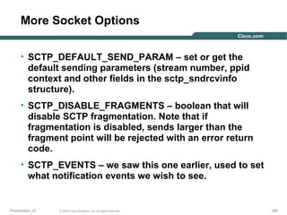 More Socket Options
• SCTP_DEFAULT_SEND_PARAM – set or get the
default sending parameters (stream number, ppid
context and other fields in the sctp_sndrcvinfo
structure).
• SCTP_DISABLE_FRAGMENTS – boolean that will
disable SCTP fragmentation. Note that if
fragmentation is disabled, sends larger than the
fragment point will be rejected with an error return
code.
• SCTP_EVENTS – we saw this one earlier, used to set
what notification events we wish to see.

Presentation_ID

© 2003 Cisco Systems, Inc. All rights reserved.

260

 