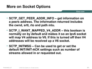 More on Socket Options
• SCTP_GET_PEER_ADDR_INFO – get information on
a peers address. The information returned includes
the cwnd, srtt, rto and path mtu.
• SCTP_I_WANT_MAPPED_V4_ADDR – this boolean is
normally on by default and makes it so an Ipv6 socket
will map V4 address to V6. If this is turned off then V4
addresses will be received up a V6 socket.
• SCTP_INITMSG – Can be used to get or set the
default INIT/INIT-ACK settings such as number of
streams allowed in or requested out.

Presentation_ID

© 2003 Cisco Systems, Inc. All rights reserved.

261

 
