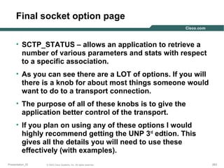 Final socket option page
• SCTP_STATUS – allows an application to retrieve a
number of various parameters and stats with respect
to a specific association.
• As you can see there are a LOT of options. If you will
there is a knob for about most things someone would
want to do to a transport connection.
• The purpose of all of these knobs is to give the
application better control of the transport.
• If you plan on using any of these options I would
highly recommend getting the UNP 3rd edtion. This
gives all the details you will need to use these
effectively (with examples).
Presentation_ID

© 2003 Cisco Systems, Inc. All rights reserved.

263

 