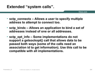 Extended “system calls”.
• sctp_connectx – Allows a user to specify multiple
address to attempt to connect too.
• sctp_bindx – Allows an application to bind a set of
addresses instead of one or all addresses.
• sctp_opt_info – Some implementations do not
support a getsockopt() call that allows data to be
passed both ways (some of the calls need an
association id to get information). Use this call to be
compatible with all implementations.

Presentation_ID

© 2003 Cisco Systems, Inc. All rights reserved.

264

 