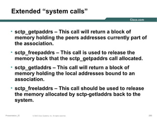 Extended “system calls”
• sctp_getpaddrs – This call will return a block of
memory holding the peers addresses currently part of
the association.
• sctp_freepaddrs – This call is used to release the
memory back that the sctp_getpaddrs call allocated.
• sctp_getladdrs – This call will return a block of
memory holding the local addresses bound to an
association.
• sctp_freeladdrs – This call should be used to release
the memory allocated by sctp-getladdrs back to the
system.
Presentation_ID

© 2003 Cisco Systems, Inc. All rights reserved.

265

 