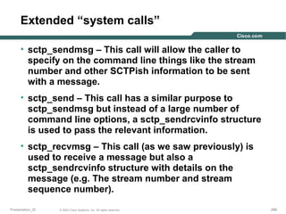 Extended “system calls”
• sctp_sendmsg – This call will allow the caller to
specify on the command line things like the stream
number and other SCTPish information to be sent
with a message.
• sctp_send – This call has a similar purpose to
sctp_sendmsg but instead of a large number of
command line options, a sctp_sendrcvinfo structure
is used to pass the relevant information.
• sctp_recvmsg – This call (as we saw previously) is
used to receive a message but also a
sctp_sendrcvinfo structure with details on the
message (e.g. The stream number and stream
sequence number).
Presentation_ID

© 2003 Cisco Systems, Inc. All rights reserved.

266

 