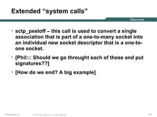 Extended “system calls”
• sctp_peeloff – this call is used to convert a single
association that is part of a one-to-many socket into
an individual new socket descriptor that is a one-toone socket.
• [Phil::: Should we go throught each of these and put
signatures??]
• [How do we end? A big example]

Presentation_ID

© 2003 Cisco Systems, Inc. All rights reserved.

267

 