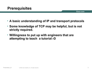 Prerequisites
• A basic understanding of IP and transport protocols
• Some knowledge of TCP may be helpful, but is not
strictly required.
• Willingness to put up with engineers that are
attempting to teach a tutorial:-D

Presentation_ID

© 2003 Cisco Systems, Inc. All rights reserved.

3

 