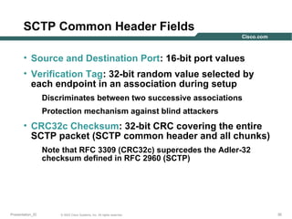 SCTP Common Header Fields
• Source and Destination Port: 16-bit port values
• Verification Tag: 32-bit random value selected by
each endpoint in an association during setup
Discriminates between two successive associations
Protection mechanism against blind attackers

• CRC32c Checksum: 32-bit CRC covering the entire
SCTP packet (SCTP common header and all chunks)
Note that RFC 3309 (CRC32c) supercedes the Adler-32
checksum defined in RFC 2960 (SCTP)

Presentation_ID

© 2003 Cisco Systems, Inc. All rights reserved.

30

 