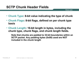 SCTP Chunk Header Fields
• Chunk Type: 8-bit value indicating the type of chunk
• Chunk Flags: 8-bit flags, defined on per chunk type
basis
• Chunk Length: 16-bit length in bytes, including the
chunk type, chunk flags, and chunk length fields.
Note that chunks are padded to 32-bit boundaries within an
SCTP packet. Any padding bytes (0x00) used are NOT
included in the chunk length

Presentation_ID

© 2003 Cisco Systems, Inc. All rights reserved.

32

 