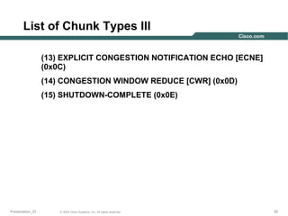 List of Chunk Types III
(13) EXPLICIT CONGESTION NOTIFICATION ECHO [ECNE]
(0x0C)
(14) CONGESTION WINDOW REDUCE [CWR] (0x0D)
(15) SHUTDOWN-COMPLETE (0x0E)

Presentation_ID

© 2003 Cisco Systems, Inc. All rights reserved.

35

 