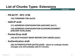 List of Chunks Types: Extensions
• PR-SCTP - RFC 3758
(16) FORWARD-TSN (0xC0)

• ADD-IP draft
(17) ADDRESS-CONFIGURATION [ASCONF] (0xC1)
(18) ADDRESS-CONFIGURATION-ACKNOWLEDGMENT
[ASCONF-ACK] (0x80)

• Packet-Drop draft
(19) SCTP-PACKET-DROP-REPORT [PKT-DROP] (0x81)

• Authentication draft
(20) AUTHENTICATION [AUTH] (0x82) - about to undergo drastic
changes and will probably add 2-3 chunks.

Presentation_ID

© 2003 Cisco Systems, Inc. All rights reserved.

36

 