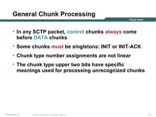 General Chunk Processing
• In any SCTP packet, control chunks always come
before DATA chunks
• Some chunks must be singletons: INIT or INIT-ACK
• Chunk type number assignments are not linear
• The chunk type upper two bits have specific
meanings used for processing unrecognized chunks

Presentation_ID

© 2003 Cisco Systems, Inc. All rights reserved.

37

 