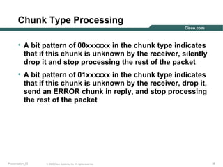 Chunk Type Processing
• A bit pattern of 00xxxxxx in the chunk type indicates
that if this chunk is unknown by the receiver, silently
drop it and stop processing the rest of the packet
• A bit pattern of 01xxxxxx in the chunk type indicates
that if this chunk is unknown by the receiver, drop it,
send an ERROR chunk in reply, and stop processing
the rest of the packet

Presentation_ID

© 2003 Cisco Systems, Inc. All rights reserved.

38

 