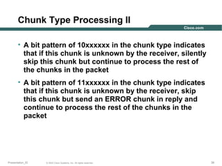 Chunk Type Processing II
• A bit pattern of 10xxxxxx in the chunk type indicates
that if this chunk is unknown by the receiver, silently
skip this chunk but continue to process the rest of
the chunks in the packet
• A bit pattern of 11xxxxxx in the chunk type indicates
that if this chunk is unknown by the receiver, skip
this chunk but send an ERROR chunk in reply and
continue to process the rest of the chunks in the
packet

Presentation_ID

© 2003 Cisco Systems, Inc. All rights reserved.

39

 