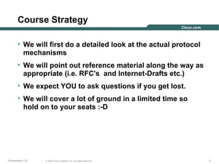 Course Strategy
• We will first do a detailed look at the actual protocol
mechanisms
• We will point out reference material along the way as
appropriate (i.e. RFC's and Internet-Drafts etc.)
• We expect YOU to ask questions if you get lost.
• We will cover a lot of ground in a limited time so
hold on to your seats :-D

Presentation_ID

© 2003 Cisco Systems, Inc. All rights reserved.

4

 