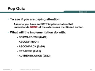 Pop Quiz
• To see if you are paying attention:
Assume you have an SCTP implementation that
understands NONE of the extensions mentioned earlier.

• What will the implementation do with:
- FORWARD-TSN (0xC0)
- ASCONF (0xC1)
- ASCONF-ACK (0x80)
- PKT-DROP (0x81)
- AUTHENTICATION (0x82)

Presentation_ID

© 2003 Cisco Systems, Inc. All rights reserved.

40

 