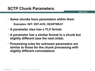 SCTP Chunk Parameters
• Some chunks have parameters within them
Examples: INIT, INIT-ACK, HEARTBEAT

• A parameter also has a TLV format
• A parameter has a similar format to a chunk but
slightly different (see the next slide).
• Processing rules for unknown parameters are
similar to those for the chunk processing with
slightly different connotations

Presentation_ID

© 2003 Cisco Systems, Inc. All rights reserved.

41

 
