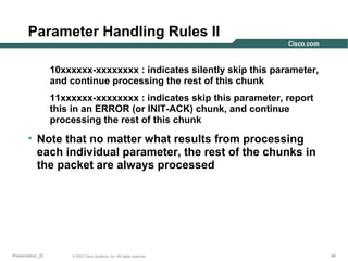 Parameter Handling Rules II
10xxxxxx-xxxxxxxx : indicates silently skip this parameter,
and continue processing the rest of this chunk
11xxxxxx-xxxxxxxx : indicates skip this parameter, report
this in an ERROR (or INIT-ACK) chunk, and continue
processing the rest of this chunk

• Note that no matter what results from processing
each individual parameter, the rest of the chunks in
the packet are always processed

Presentation_ID

© 2003 Cisco Systems, Inc. All rights reserved.

44

 