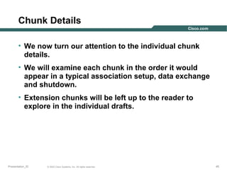 Chunk Details
• We now turn our attention to the individual chunk
details.
• We will examine each chunk in the order it would
appear in a typical association setup, data exchange
and shutdown.
• Extension chunks will be left up to the reader to
explore in the individual drafts.

Presentation_ID

© 2003 Cisco Systems, Inc. All rights reserved.

45

 