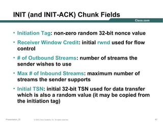 INIT (and INIT-ACK) Chunk Fields
• Initiation Tag: non-zero random 32-bit nonce value
• Receiver Window Credit: initial rwnd used for flow
control
• # of Outbound Streams: number of streams the
sender wishes to use
• Max # of Inbound Streams: maximum number of
streams the sender supports
• Initial TSN: initial 32-bit TSN used for data transfer
which is also a random value (it may be copied from
the initiation tag)

Presentation_ID

© 2003 Cisco Systems, Inc. All rights reserved.

47

 
