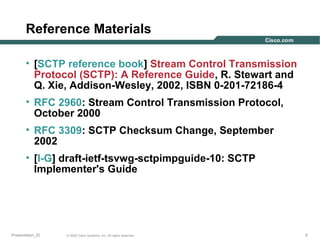 Reference Materials
• [SCTP reference book] Stream Control Transmission
Protocol (SCTP): A Reference Guide, R. Stewart and
Q. Xie, Addison-Wesley, 2002, ISBN 0-201-72186-4
• RFC 2960: Stream Control Transmission Protocol,
October 2000
• RFC 3309: SCTP Checksum Change, September
2002
• [I-G] draft-ietf-tsvwg-sctpimpguide-10: SCTP
Implementer's Guide

Presentation_ID

© 2003 Cisco Systems, Inc. All rights reserved.

5

 