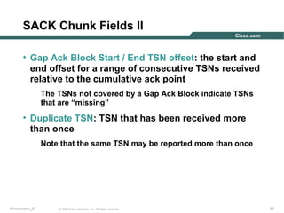 SACK Chunk Fields II
• Gap Ack Block Start / End TSN offset: the start and
end offset for a range of consecutive TSNs received
relative to the cumulative ack point
The TSNs not covered by a Gap Ack Block indicate TSNs
that are “missing”

• Duplicate TSN: TSN that has been received more
than once
Note that the same TSN may be reported more than once

Presentation_ID

© 2003 Cisco Systems, Inc. All rights reserved.

57

 