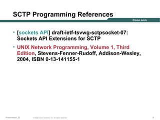 SCTP Programming References
• [sockets API] draft-ietf-tsvwg-sctpsocket-07:
Sockets API Extensions for SCTP
• UNIX Network Programming, Volume 1, Third
Edition, Stevens-Fenner-Rudoff, Addison-Wesley,
2004, ISBN 0-13-141155-1

Presentation_ID

© 2003 Cisco Systems, Inc. All rights reserved.

6

 