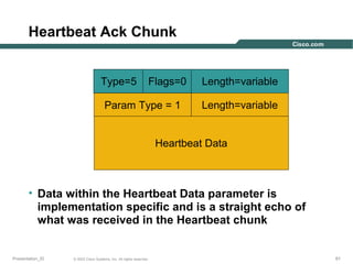 Heartbeat Ack Chunk
Type=5

Flags=0

Param Type = 1

Length=variable
Length=variable

Heartbeat Data

• Data within the Heartbeat Data parameter is
implementation specific and is a straight echo of
what was received in the Heartbeat chunk

Presentation_ID

© 2003 Cisco Systems, Inc. All rights reserved.

61

 