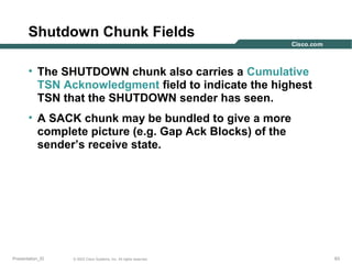 Shutdown Chunk Fields
• The SHUTDOWN chunk also carries a Cumulative
TSN Acknowledgment field to indicate the highest
TSN that the SHUTDOWN sender has seen.
• A SACK chunk may be bundled to give a more
complete picture (e.g. Gap Ack Blocks) of the
sender’s receive state.

Presentation_ID

© 2003 Cisco Systems, Inc. All rights reserved.

63

 