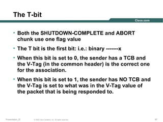 The T-bit
• Both the SHUTDOWN-COMPLETE and ABORT
chunk use one flag value
• The T bit is the first bit: i.e.: binary -------x
• When this bit is set to 0, the sender has a TCB and
the V-Tag (in the common header) is the correct one
for the association.
• When this bit is set to 1, the sender has NO TCB and
the V-Tag is set to what was in the V-Tag value of
the packet that is being responded to.

Presentation_ID

© 2003 Cisco Systems, Inc. All rights reserved.

67

 