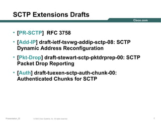 SCTP Extensions Drafts
• [PR-SCTP] RFC 3758
• [Add-IP] draft-ietf-tsvwg-addip-sctp-08: SCTP
Dynamic Address Reconfiguration
• [Pkt-Drop] draft-stewart-sctp-pktdrprep-00: SCTP
Packet Drop Reporting
• [Auth] draft-tuexen-sctp-auth-chunk-00:
Authenticated Chunks for SCTP

Presentation_ID

© 2003 Cisco Systems, Inc. All rights reserved.

7

 