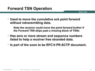Forward TSN Operation
• Used to move the cumulative ack point forward
without retransmitting data.
Note the receiver could move the point forward further if
the Forward TSN skips past a missing block of TSNs

• Has zero or more stream and sequence numbers
listed to help a receiver free stranded data.
• Is part of the soon to be RFC'd PR-SCTP document.

Presentation_ID

© 2003 Cisco Systems, Inc. All rights reserved.

70

 