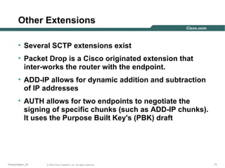 Other Extensions
• Several SCTP extensions exist
• Packet Drop is a Cisco originated extension that
inter-works the router with the endpoint.
• ADD-IP allows for dynamic addition and subtraction
of IP addresses
• AUTH allows for two endpoints to negotiate the
signing of specific chunks (such as ADD-IP chunks).
It uses the Purpose Built Key's (PBK) draft

Presentation_ID

© 2003 Cisco Systems, Inc. All rights reserved.

71

 