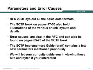 Parameters and Error Causes
• RFC 2960 lays out all the basic data formats
• The SCTP book on pages 47-55 also hold
illustrations of the various chunk layouts and
details.
• Error causes are also in the RFC and can also be
found on pages 65-73 of the SCTP book
• The SCTP Implementors Guide (draft) contains a few
new parameters mentioned previously
• We will let your curiosity guide you in viewing these
bits and bytes if your interested

Presentation_ID

© 2003 Cisco Systems, Inc. All rights reserved.

72

 