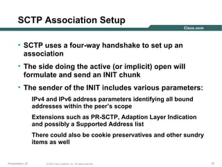 SCTP Association Setup
• SCTP uses a four-way handshake to set up an
association
• The side doing the active (or implicit) open will
formulate and send an INIT chunk
• The sender of the INIT includes various parameters:
IPv4 and IPv6 address parameters identifying all bound
addresses within the peer’s scope
Extensions such as PR-SCTP, Adaption Layer Indication
and possibly a Supported Address list
There could also be cookie preservatives and other sundry
items as well

Presentation_ID

© 2003 Cisco Systems, Inc. All rights reserved.

75

 